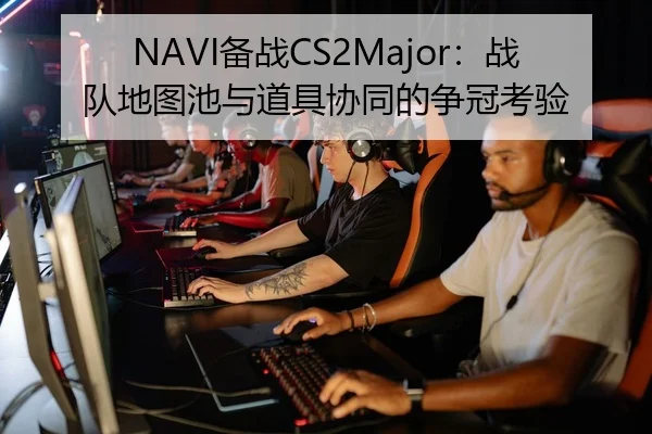 NAVI备战CS2Major：战队地图池与道具协同的争冠考验